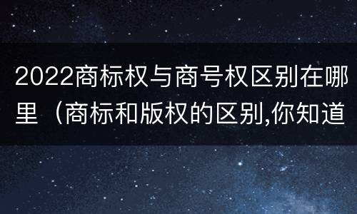 2022商标权与商号权区别在哪里（商标和版权的区别,你知道多少?）