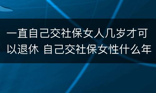 一直自己交社保女人几岁才可以退休 自己交社保女性什么年龄拿退休金