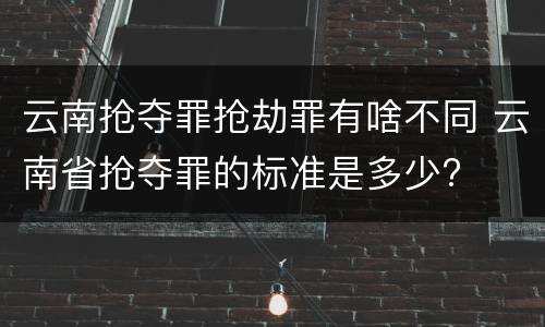 云南抢夺罪抢劫罪有啥不同 云南省抢夺罪的标准是多少?