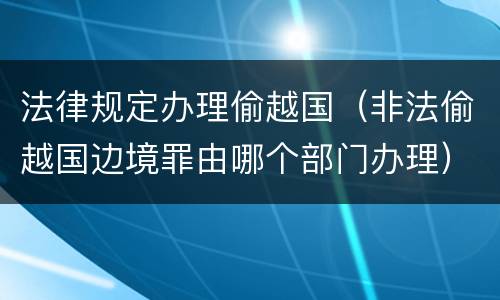 法律规定办理偷越国（非法偷越国边境罪由哪个部门办理）