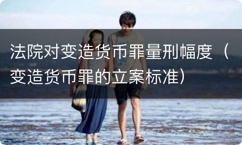 法院对变造货币罪量刑幅度（变造货币罪的立案标准）