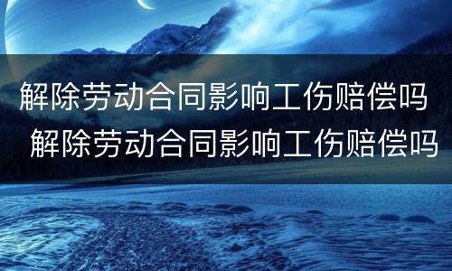 解除劳动合同影响工伤赔偿吗 解除劳动合同影响工伤赔偿吗怎么办