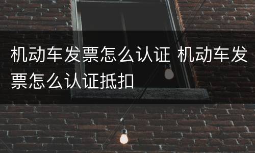 机动车发票怎么认证 机动车发票怎么认证抵扣