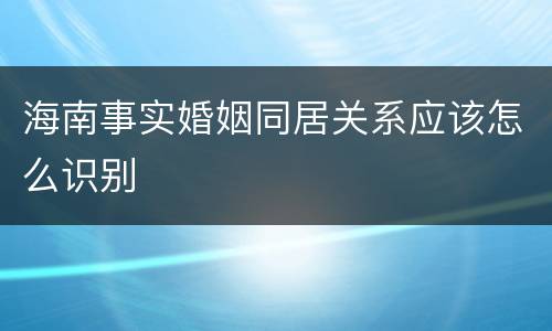 海南事实婚姻同居关系应该怎么识别