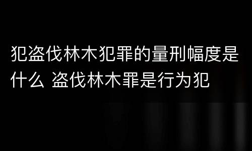 犯盗伐林木犯罪的量刑幅度是什么 盗伐林木罪是行为犯
