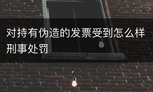 对持有伪造的发票受到怎么样刑事处罚