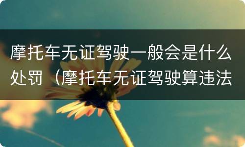摩托车无证驾驶一般会是什么处罚（摩托车无证驾驶算违法吗）