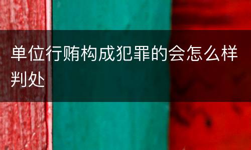 单位行贿构成犯罪的会怎么样判处
