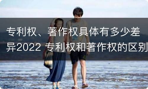 专利权、著作权具体有多少差异2022 专利权和著作权的区别