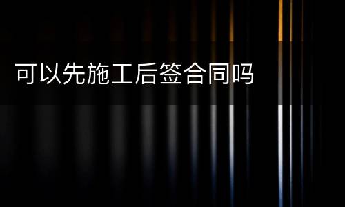可以先施工后签合同吗