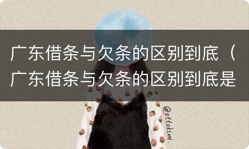 广东借条与欠条的区别到底（广东借条与欠条的区别到底是什么）