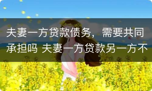 夫妻一方贷款债务，需要共同承担吗 夫妻一方贷款另一方不同意也必须偿还共同债务吗