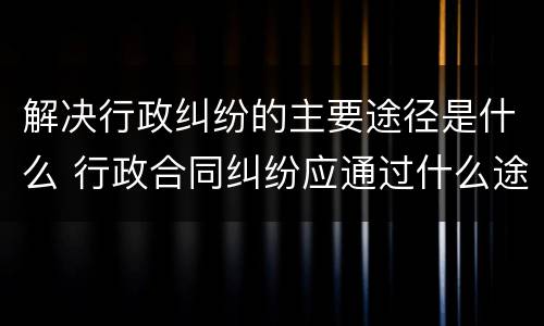 解决行政纠纷的主要途径是什么 行政合同纠纷应通过什么途径解决