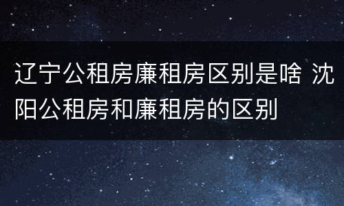 辽宁公租房廉租房区别是啥 沈阳公租房和廉租房的区别