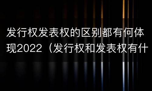 发行权发表权的区别都有何体现2022（发行权和发表权有什么区别）