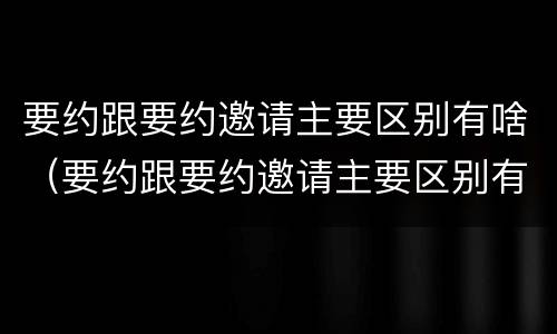 要约跟要约邀请主要区别有啥（要约跟要约邀请主要区别有啥不一样）
