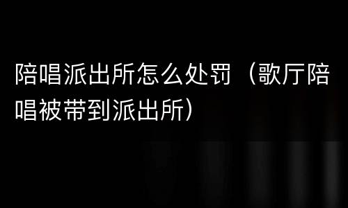 陪唱派出所怎么处罚（歌厅陪唱被带到派出所）