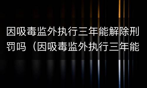 因吸毒监外执行三年能解除刑罚吗（因吸毒监外执行三年能解除刑罚吗）