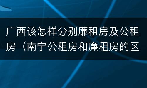 广西该怎样分别廉租房及公租房（南宁公租房和廉租房的区别）