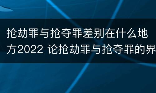 抢劫罪与抢夺罪差别在什么地方2022 论抢劫罪与抢夺罪的界限
