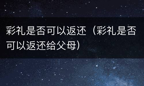 彩礼是否可以返还（彩礼是否可以返还给父母）