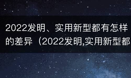 2022发明、实用新型都有怎样的差异（2022发明,实用新型都有怎样的差异性呢）