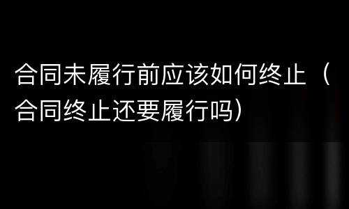 合同未履行前应该如何终止（合同终止还要履行吗）