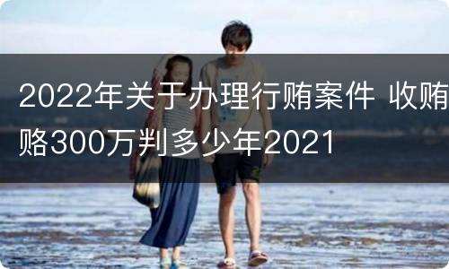 2022年关于办理行贿案件 收贿赂300万判多少年2021