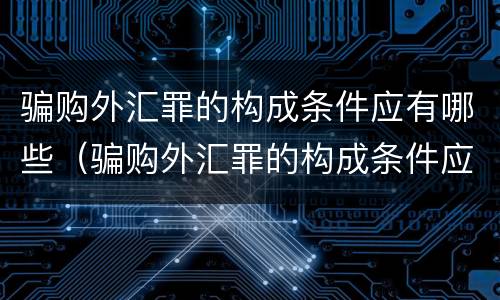 骗购外汇罪的构成条件应有哪些（骗购外汇罪的构成条件应有哪些内容）