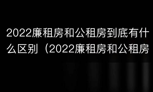 2022廉租房和公租房到底有什么区别（2022廉租房和公租房到底有什么区别呢）
