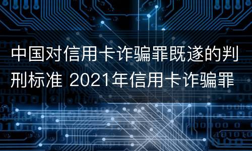 中国对信用卡诈骗罪既遂的判刑标准 2021年信用卡诈骗罪