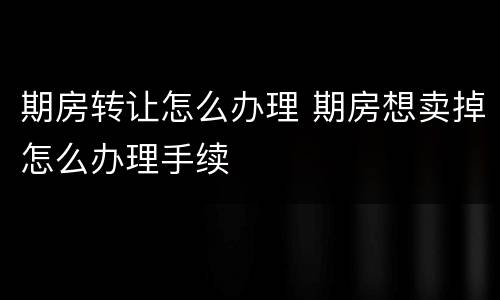 期房转让怎么办理 期房想卖掉怎么办理手续