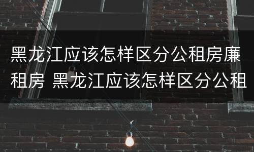 黑龙江应该怎样区分公租房廉租房 黑龙江应该怎样区分公租房廉租房和住宅