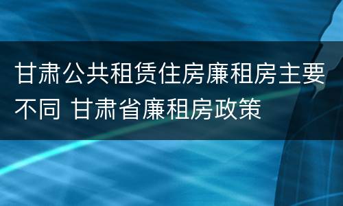 甘肃公共租赁住房廉租房主要不同 甘肃省廉租房政策