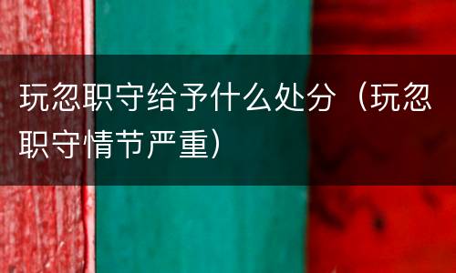玩忽职守给予什么处分（玩忽职守情节严重）