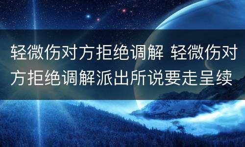 轻微伤对方拒绝调解 轻微伤对方拒绝调解派出所说要走呈续