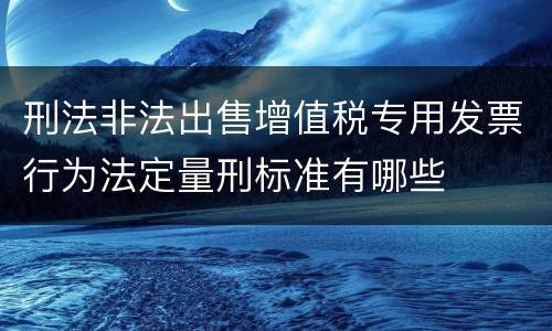 刑法非法出售增值税专用发票行为法定量刑标准有哪些