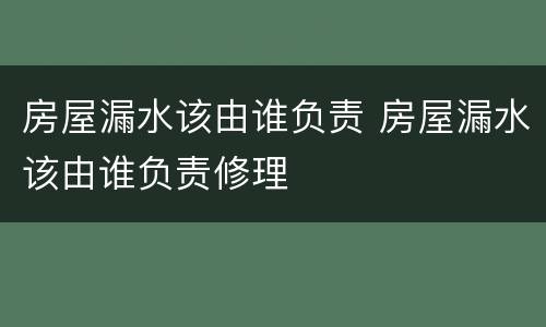 房屋漏水该由谁负责 房屋漏水该由谁负责修理