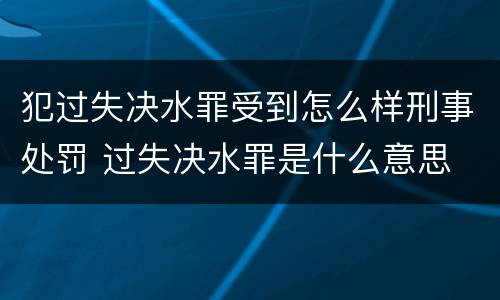 犯过失决水罪受到怎么样刑事处罚 过失决水罪是什么意思