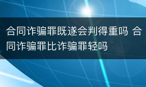合同诈骗罪既遂会判得重吗 合同诈骗罪比诈骗罪轻吗