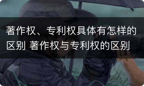 著作权、专利权具体有怎样的区别 著作权与专利权的区别