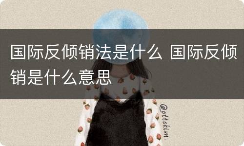 国际反倾销法是什么 国际反倾销是什么意思