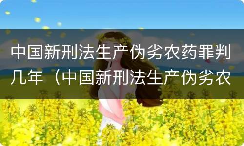 中国新刑法生产伪劣农药罪判几年（中国新刑法生产伪劣农药罪判几年呢）