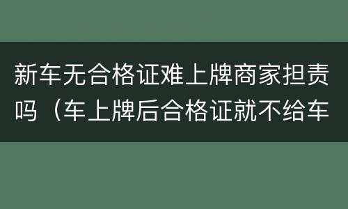 新车无合格证难上牌商家担责吗（车上牌后合格证就不给车主了吗）