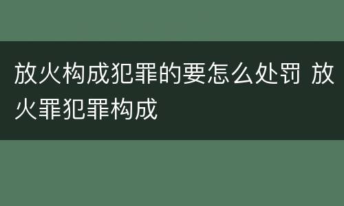 放火构成犯罪的要怎么处罚 放火罪犯罪构成