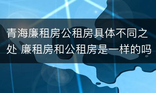 青海廉租房公租房具体不同之处 廉租房和公租房是一样的吗