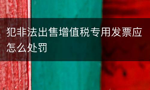犯非法出售增值税专用发票应怎么处罚