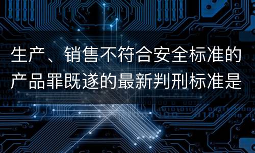 生产、销售不符合安全标准的产品罪既遂的最新判刑标准是什么