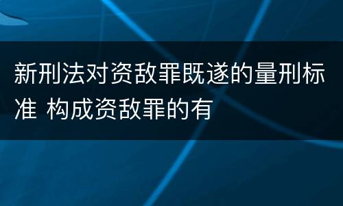 新刑法对资敌罪既遂的量刑标准 构成资敌罪的有