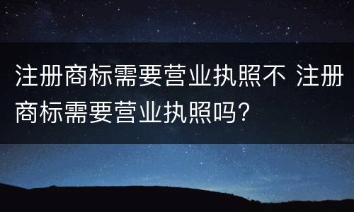 注册商标需要营业执照不 注册商标需要营业执照吗?